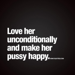 kinkyquotes:  Love her unconditionally and make her pussy happy. 😈 Just do it. 😍 👉 Like AND TAG SOMEONE! 😀 This is Kinky quotes and these are all our original quotes! Follow us! ❤ 👉 www.kinkyquotes.com   This quote is © Kinky Quotes