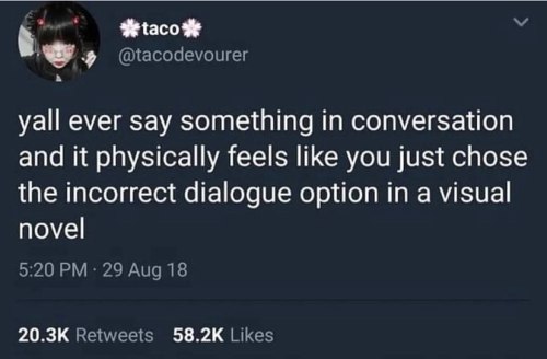 orwellsunderpants:  [Image description: tweet by taco that reads “y’all ever say something in conversation and it physically feels like you just chose the incorrect dialogue option in a visual novel” /end description]