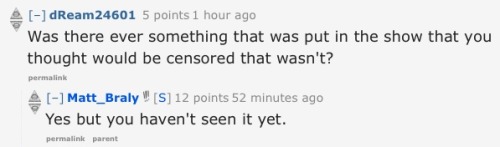 synchronizedlameness:  here’s a compilation of some my of favorite questions/answers from Matt Braly’s reddit AMA. if you haven’t already I really suggest reading through them  The last one is terrible.