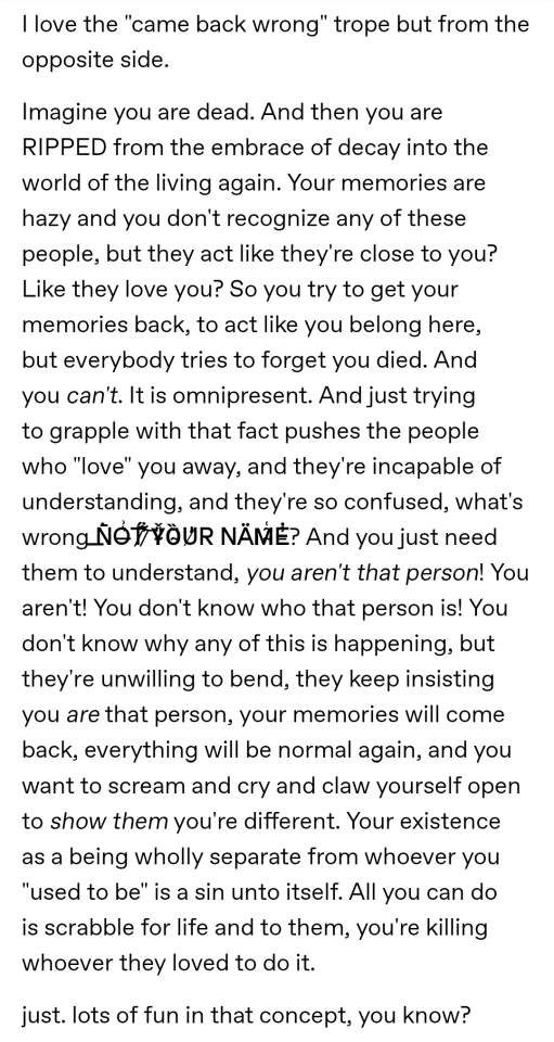 I love the "came back wrong" trope but from the opposite side.
Imagine you are dead. And then you are RIPPED from the embrace of decay into the world of the living again. Your memories are hazy and you don't recognize any of these people, but they act like they're close to you? Like they love you? So you try to get your memories back, to act like you belong here, but everybody tries to forget you died. And you can't. It is omnipresent. And just trying to grapple with that fact pushes the people who "love" you away, and they're incapable of understanding, and they're so confused, what's wrong N̶̄̀O̶͛͗T̷̉́ ̷͋͝Y̴̎̌Ȍ̴̈U̸̓R NÄM̴̃͑E̵̾̇? And you just need them to understand, you aren't that person! You aren't! You don't know who that person is! You don't know why any of this is happening, but they're unwilling to bend, they keep insisting you are that person, your memories will come back, everything will be normal again, and you want to scream and cry and claw yourself open to show them you're different. Your existence as a being wholly separate from whoever you "used to be" is a sin unto itself. All you can do is scrabble for life and to them, you're killing whoever they loved to do it.
just. lots of fun in that concept, you know?