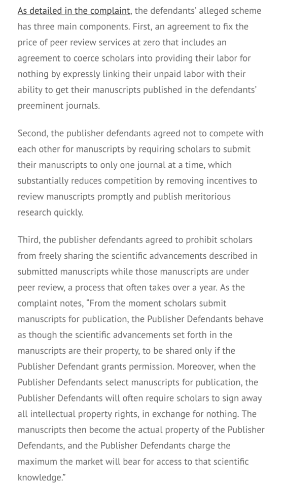 As detailed in the complaint, the defendants’ alleged scheme has three main components. First, an agreement to fix the price of peer review services at zero that includes an agreement to coerce scholars into providing their labor for nothing by expressly linking their unpaid labor with their ability to get their manuscripts published in the defendants’ preeminent journals.

Second, the publisher defendants agreed not to compete with each other for manuscripts by requiring scholars to submit their manuscripts to only one journal at a time, which substantially reduces competition by removing incentives to review manuscripts promptly and publish meritorious research quickly.

Third, the publisher defendants agreed to prohibit scholars from freely sharing the scientific advancements described in submitted manuscripts while those manuscripts are under peer review, a process that often takes over a year. As the complaint notes, “From the moment scholars submit manuscripts for publication, the Publisher Defendants behave as though the scientific advancements set forth in the manuscripts are their property, to be shared only if the Publisher Defendant grants permission. Moreover, when the Publisher Defendants select manuscripts for publication, the Publisher Defendants will often require scholars to sign away all intellectual property rights, in exchange for nothing. The manuscripts then become the actual property of the Publisher Defendants, and the Publisher Defendants charge the maximum the market will bear for access to that scientific knowledge.”