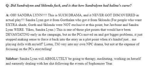"Q: Did Sandralynn and Sklonda fuck, and is that how Sandralynn had kalina's curse?
A: OH! SANDRA LYNN!!!! This is SUCH DRAMA, and it NEVER GOT DISCOVERED in actual play!!! Sandra Lynn got it from Gorthalax who got it from Sklonda (For people who want EXTRA shade, Gorth and Sklonda were NOT exclusive at this point, but Jawbone and Sandra Lynn WERE. Yikes, Sandra Lynn.) This is one of those plot points that would have been DEVASTATING early in the campaign, but as the PCs moved on and got bigger problems, it just stopped making sense to force it back into the story as a plot point when it's kindof just... me playing dolls with myself? Listen, I'M very into my own NPC drama, but not at the expense of focusing on the PCs storytelling!
Sidebar: Sandra Lynn will ABSOLUTELY be going to therapy, meditating, working on herself and earnestly dealing with her shit following the events of Sophomore Year."