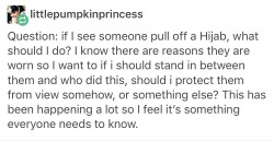 thetwistedrope:  selfincarceration:  maurawrites:  homojabi:  [pictured is an image of text that reads: Question: if I see someone pull off a Hijab, what should I do? I know there are reasons they are worn so I want to know if i should stand in between