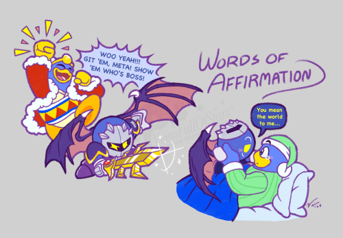 [Words of Affirmation] LEFT: Meta Knight taking a fighting stance and holding Galaxia out in front of him as if confronting an opponent just out of sight, while Dedede leaps up in excitement and shouts encouragement to the knight in the background, saying, “WOO YEAH!!! GIT ‘EM, META! SHOW ‘EM WHO’S BOSS!” RIGHT: Dedede lying in bed in simple pajamas and presumably getting ready to sleep, with Meta Knight sitting on his stomach with his mask set on top of his head and presumably preparing to depart for the evening. Before he does, he reaches out to cup the king’s cheek, surprising him into stillness, and says with a soft smile, “You mean the world to me…” Dedede stares back at him in wonder, a tear forming at the corner of his eye.