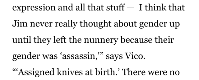 partial screenshot from an article that reads: expression and all that stuff - I think that Jim never really thought about gender up until they left the nunnery because their gender was 'assassin,'" says Vico. "'Assigned knives at birth.' There were no