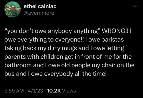 A tweet from Twitter user @evemmore from 04/01/2023 that reads: "“you don’t owe anybody anything” WRONG!! I owe everything to everyone!! I owe baristas taking back my dirty mugs and I owe letting parents with children get in front of me for the bathroom and I owe old people my chair on the bus and I owe everybody all the time!"