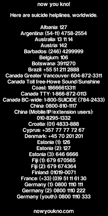 nowyoukno:  Here are suicide helplines, worldwide.   Albania: 127 Argentina: (54-11) 4758-2554 Australia: 13 11 14 Austria: 142 Barbados: (246) 4299999 Belgium: 106 Botswana: 3911270 Brazil: +55 51 211 2888 Canada - Greater Vancouver: 604-872-3311