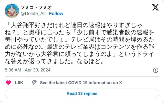 「大谷翔平好きだけれど連日の速報はやりすぎじゃね？」と奥様に言ったら「少し前まで感染者数の速報を毎日やっていたでしょ。テレビ局はその時間を埋めるために必死なの。最近のテレビ業界はコンテンツを作る能力がないから大谷君に頼ってしまうのよ」というドライな答えが返ってきました。なるほど。

? フミコ・フミオ (@Delete_All) April 30, 2024