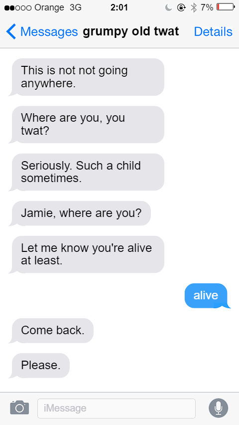 iMessage chain with grumpy old twat at 2:01am, 7% battery life. From Grumpy Old Twat: This is not not going anywhere. New message: Where are you, you twat? New message: Seriously. Such a child sometimes. New message: Jamie, where are you? New message: Let me know you're alive at least. From Jamie: alive. From Grumpy Old Twat: Come back. New message: Please.