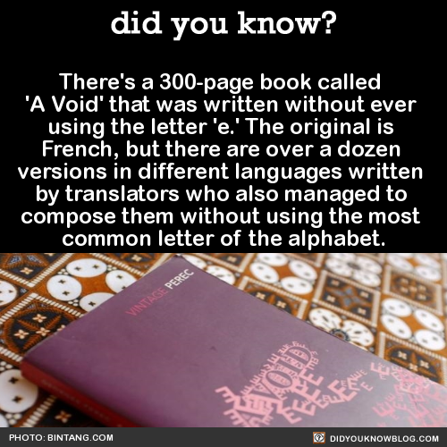 did-you-kno:  There’s a 300-page book called  ‘A Void’ that was written without ever  using the letter ‘e.’ The original is  French, but there are over a dozen  versions in different languages written  by translators who also managed to