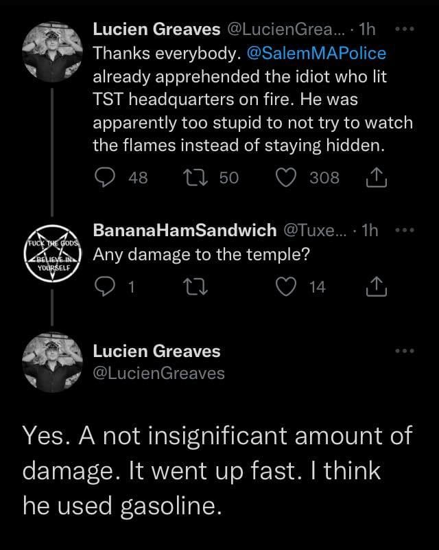 @LucienGreaves: > Thanks everybody. @SalemMAPolice already apprehended the idiot who lit TST headquarters on fire. He was apparently too stupid to not try to watch the flames instead of staying hidden. @TuxedoBirdass > Any damage to the temple? @LucienGreaves > Yes. A not insignificant amount of damage. It went up fast. I think he used gasoline