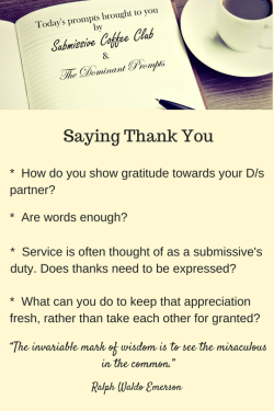 thedominantprompts:  Saying Thank You* How do you show gratitude towards your D/s partner?* Are words enough?* Service is often thought of as a submissive’s duty. Does thanks need to be expressed?* What can you do to keep that appreciation fresh, rather
