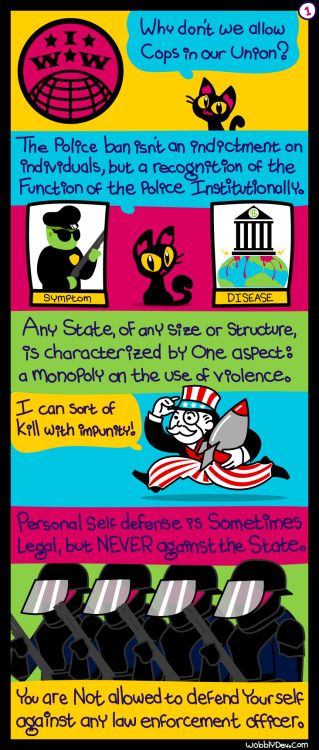 wobblydev:  It is the job of the police to oppress the working class on behalf of the bosses. Do not believe the sanitized rhetoric of the powers that be—all positive social change was fought for, tooth and nail. They will never make concessions without