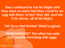 wtffanfiction:  Fandom: Neon Genesis Evangelion “They continued to rub his thighs until they were so warm that they could fry an egg with them. In fact, they did, and ate it for dinner, off of his thighs. ‘Ah! Guys that tickles!’ Shinji laughed.