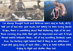 wrestlingssexconfessions:  I’ve always thought Punk and Ambrose were sexy as fuck, dirty talk out of bad men yum much, but lately I’ve been loving Daniel Bryan, there is something about that blistering style of his and those running drop kicks that