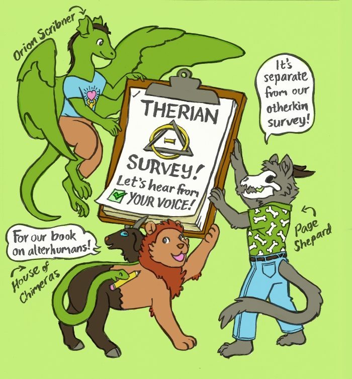 A cartoon of three mythological creatures holding up a giant clipboard.  The stack of papers on the board have the symbol for therianthropy, which is made of the Greek letters theta and delta interlaced.   The papers say, “Therian survey! Let’s hear from your voice!” The canine psychopomp named Page Shepard (@who-is-page on Tumblr​) explains, “It’s separate from our otherkin survey!” The chimera, named House of Chimeras (@liongoatsnake on Tumblr​), holds up a pencil with their snake tail, and says, “For our book on alterhumans!” The dragon named Orion Scribner (@frameacloud on Tumblr​) drew this illustration.