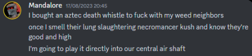 Discord message from Mandalore dated 17/08/2023:
I bought an aztec death whistle to fuck with my weed neighbors
once I smell their lung slaughtering necromancer kush and know they're good and high
I'm going to play it directly into our central air shaft
