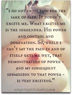 drinkskinksandlife:  Flip this sentiment and you have me: I don’t enjoy inflicting pain for the sake of hurting. It does not excite me. What excites me is her surrender. My power of control and domination. So while I can’t say the infliction of pain,