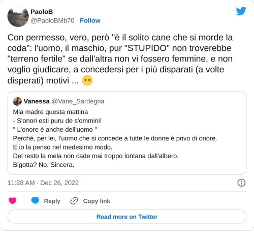 Con permesso, vero, però "è il solito cane che si morde la coda": l'uomo, il maschio, pur "STUPIDO" non troverebbe "terreno fertile" se dall'altra non vi fossero femmine, e non voglio giudicare, a concedersi per i più disparati (a volte disperati) motivi ... 😶 https://t.co/AaqGE1pkoM  — PaoloB (@PaoloBMb70) December 26, 2022