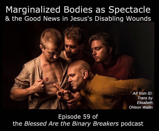 Text reads, Marginalized Bodies as Spectacle & the Good News in Jesus's Disabling Wounds; Episode 59 of the Blessed Are the Binary Breakers podcast. An artistic photograph by Elisabeth Ohlson Wallin modeled off a famous painting by Caravaggio shows three people — two of whom have short brown hair and beards, one of whom is bald — gathering round a person with buzzed hair and arm tattoos who is pulling their shirt open to reveal top surgery scars; the bald person is extending a finger to touch the incision.