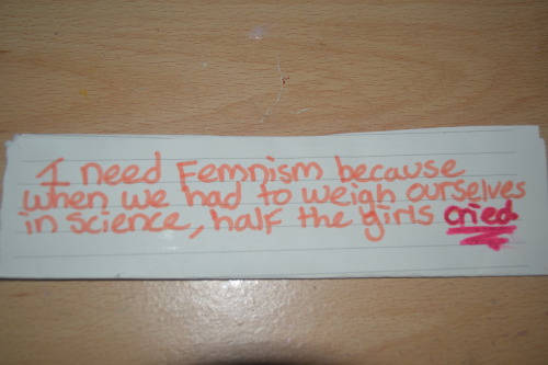 chauvinistsushi:   whoneedsfeminism:  I still need feminism because when we had to weigh ourselves in science, half the girls cried. No class of fourteen year olds should have to feel this way.  whoooo this was hard 