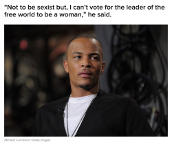 buzzfeed:  T.I. Said He Won’t Vote For A Woman To Be President Of The United StatesHere’s his full quote, highlighted by Vibe, where he talked about why he doesn’t think a woman should be president:“Just because, every other position that exists,