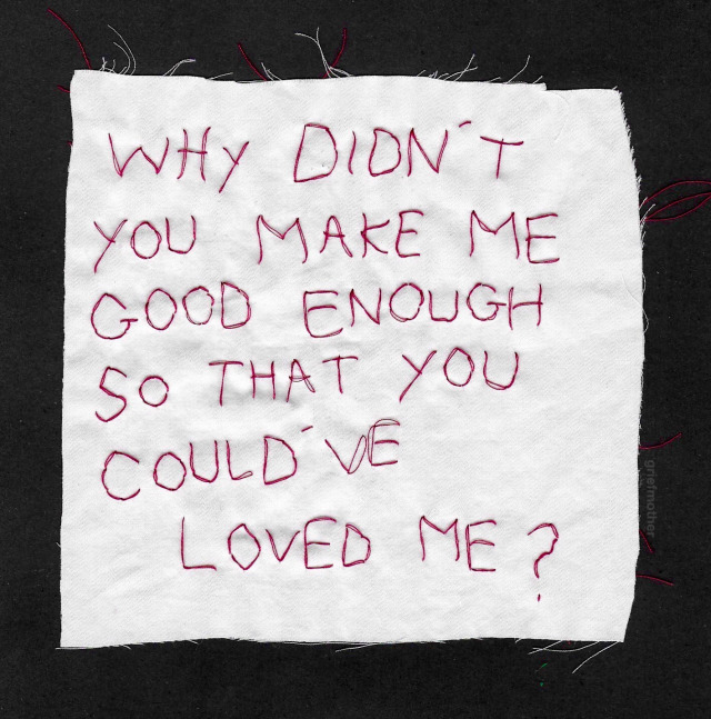 a rough white square of fabric with embroidery on it. the embroidery says "why didn't you make me good enough so you could have loved me?" 