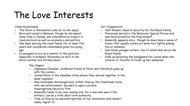 A slide titled The Love Interests, followed by the following text: Julian Julian Kozachenko -The thorn in Alexandra’s side (or so she says) -Born and raised in Belzova, though he did spend some time in Canada, and considered an expert in royal protocol as well as economics and politics. -Has been serving the royal family for at least five years and considered remarkable given his young age -Is assigned to act as a mentor to the girls but especially to prepare Alexandra as next in line which neither are thrilled about Yuri Stepanovich -Half-Romani, head of security for the Royal Family -Previously served in the Belzovian Special Forces and was hand-picked by the King himself. -Generally appears stoic, though he does have a sense of humor that usually comes out when he’s lightly poking fun at someone. -Has three younger sisters, two of whom also serve the Royal Family -Ends up becoming the bodyguard for Larisa when she returns to Toronto to finish up her semester Roy Sagara -Japanese-Canadian, childhood friend of Peter and therefore grew up with the sisters. -Joined Peter in the Canadian Army where they served together in the same regiment. -Was honorably discharged and, rather than go the traditional route with law enforcement, decided to open a private investigations/security firm -Generally tends to be very snarky and, for a man who was in the military, can be a little short with authority. -Took on Nina as an assistant/partner at her insistence (and doesn’t really regret it) 