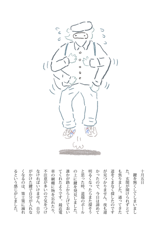 takahatagagaga:  10月5日の日記 鍵を無くしてしまいました。玄関が開けられずとても焦りました。通ってきた道をくまなく探したのですが見つかりません。夜も遅かったので、今日は諦めて明るくなったらまた探そうと思った時、道端のポールの上に鍵を発見しました。誰かが路上から上げておいてくれたようです。最近電車の網棚に物を忘れたり、不注意が多いので気をつけなければいけません。自分がかけた鍵で自分が入れなくなるのは、策士策に溺れるという感じがしました。