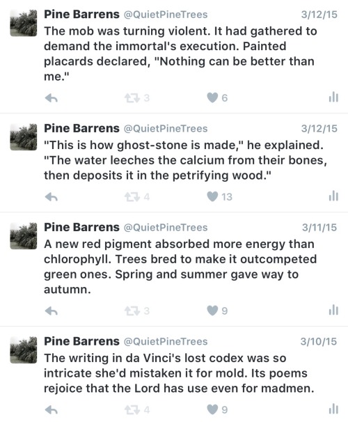 quietpinetrees:  Please enjoy another sampling of my Twitter microfiction. To answer those who have asked, yes, I have written a novel. I’m trying to find an agent and get it published. I’ll let you know when you can pick up a copy of your very own.