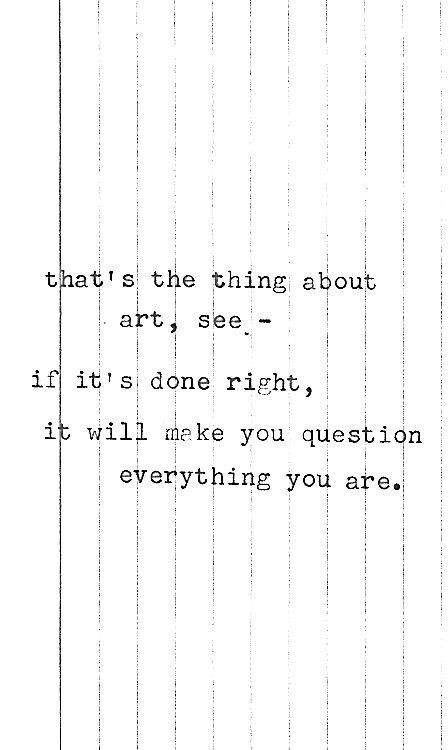 that’s the thing about
art, see —-
if it’s done right,
it will make you question
everything you are.