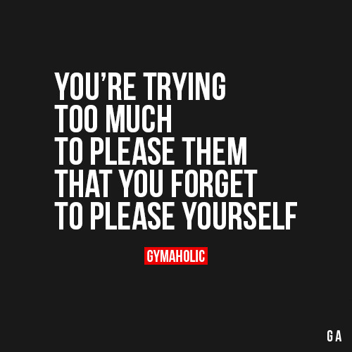 gymaaholic:You’re Trying Too Much To Please Them That you forget to please yourself!