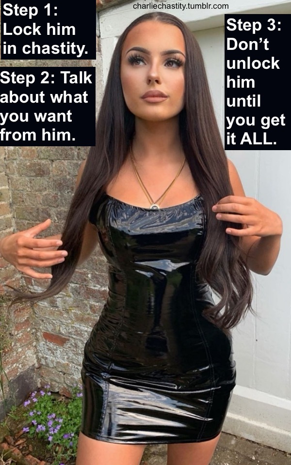 Step 1: Lock him in chastity.Step 2: Talk about what you want from him.Step 3: Don&rsquo;t unlock him until you get it ALL.