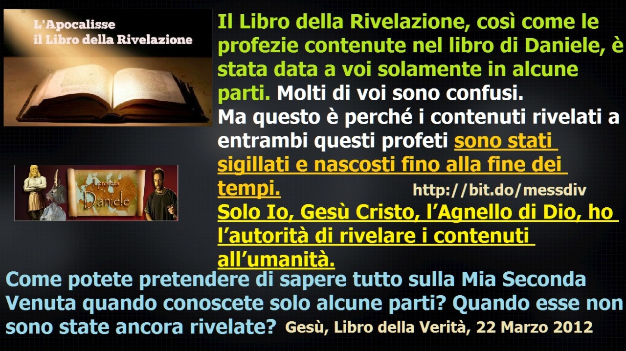 Il Libro della Rivelazione, così come le profezie contenute nel libro di Daniele, è stata data a voi solamente in alcune parti. Molti di voi sono confusi. June 08, 2021 at 02:00AM
L’opposizione alla Mia Seconda Venuta sarà feroce.
La Mia Santa Parola...