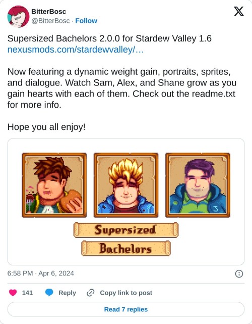 Supersized Bachelors 2.0.0 for Stardew Valley 1.6https://t.co/wwMAyg1i6A
Now featuring a dynamic weight gain, portraits, sprites, and dialogue. Watch Sam, Alex, and Shane grow as you gain hearts with each of them. Check out the readme.txt for more info.
Hope you all enjoy! pic.twitter.com/cMUrePjZ5o
— BitterBosc (@BitterBosc) April 6, 2024