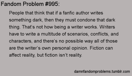 damnfandomproblems: People that think that if a fanfic author writes something dark, then they must condone that dark thing. That’s not how being a writer works. Writers have to write a multitude of scenarios, conflicts, and characters, and there’s