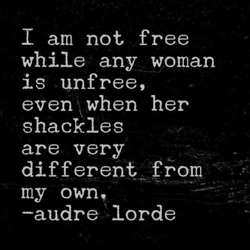 “I am not free while any women is unfree, even when her shackles are very different from my own.”- a