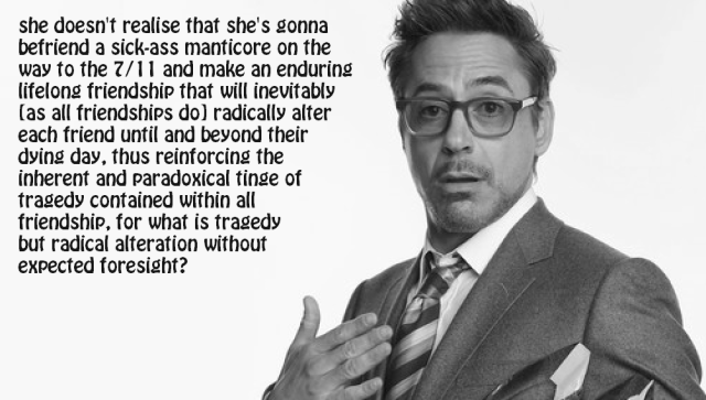 The "Robert Downey Jr 'He Did Not Realize'" meme with the text "she doesn't realise that she's gonna befriend a sick-ass manticore on the way to the 7/11 and make an enduring lifelong friendship that will inevitably (as all friendships do) radically alter each friend until and beyond their dying day, thus reinforcing the inherent and paradoxical tinge of tragedy contained within all friendship, for what is tragedy but radical alteration without expected foresight?"