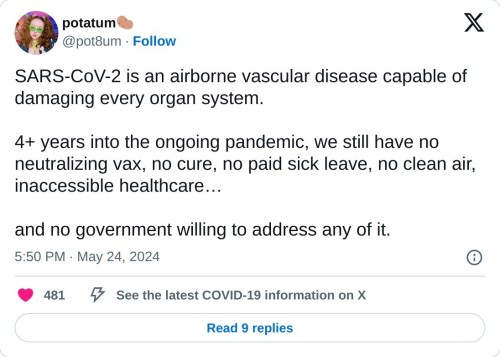 SARS-CoV-2 is an airborne vascular disease capable of damaging every organ system.
4+ years into the ongoing pandemic, we still have no neutralizing vax, no cure, no paid sick leave, no clean air, inaccessible healthcare…
and no government willing to address any of it.
— potatum🥔 (@pot8um) May 24, 2024