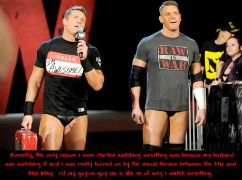 wrestlingssexconfessions:  Honestly, the only reason I even started watching wrestling was because my husband was watching it and I was really turned on by the sexual tension between the Miz and Alex Riley.  I’d say guy-on-guy sex is like 75% of why