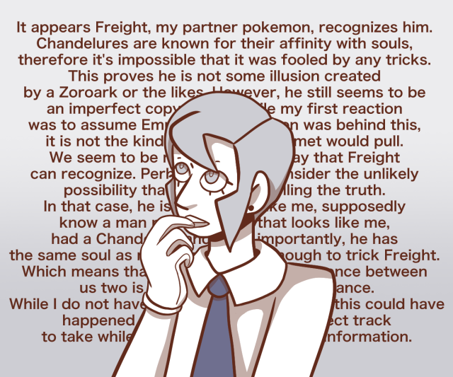 BW Ingo is shown thinking while biting one of his gloved finger. There is a wall of text behind him that reads: "It appears Freight, my partner pokemon, recognizes him. Chandelures are known for their affinity with souls, therefore it's impossible that it was fooled by any tricks. This proves he is not some illusion created by a Zoroark or the likes. However, he still seems to be an imperfect copy of me. While my first reaction was to assume Emmet or a pokemon was behind this, it is not the kind of prank that Emmet would pull. We seem to be related in some way that Freight can recognize. Perhaps I should consider the unlikely possibility that he is indeed telling the truth. In that case, he is named Ingo like me, supposedly know a man named Emmet that looks like me, had a Chandelure, and most importantly, he has the same soul as me,or one similar enough to trick Freight. Which means that the only tangible difference between us two is his rough exterior appearance. While I do not have any explanation for how this could have happened yet, it seems like the correct track to take while waiting for more precise information."