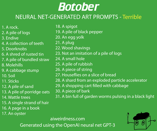 1. A rock. 2. A pile of logs 3. Endive 4. A collection of teeth 5. Doorknobs 6. A shred of rusted tin 7. A pile of bundled straw 8. Molehills 9. A cabbage stump 10. Soil 11. Sticks 12. A pile of sand 13. A pile of porridge oats 14. Wattle trees 15. A single strand of hair 16. A page in a book 17. An oyster 18. A spigot 19. A pile of black pepper 20. An egg yolk 21. A plug 22. Wood shavings 23. Not an imitation of a pile of logs 24. A small hole  25. A pile of rubbish 26. A piece of string 27. Houseflies on a slice of bread 28. A shard from an exploded particle accelerator 29. A shopping cart filled with cabbage 30. A piece of bark 31. A bin full of garden worms pulsing in a black light