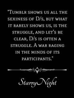 onceuponsirsstarrynight:  Tumblr shows us all the sexiness of D/s, but what it rarely shows us, is the struggle. And let’s be clear, D/s is often a struggle. A war raging in the minds of its participants. For the submissive, the question of how much