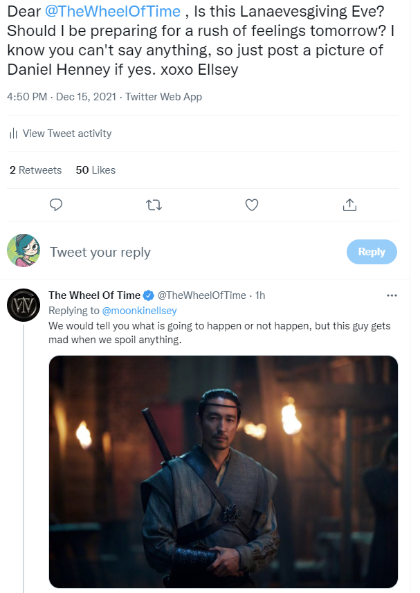 Picture of two tweets. The first is from my twitter and says, "Dear @TheWheelofTime,Is this Lanaevesgiving Eve? Should I be preparing for a rush of feelings tomorrow? I know you can't say anything, so just post a picture of Daniel Henney if yes. xoxo Ellsey." The second is a response from the official Wheel Of Time show Twitter that says. "We would tell you what is going to happen or not happen, but this guy gets mad when we spoil anything." followed by a picture of Daniel Henney as Lan Mandragoran. 