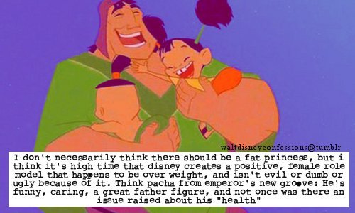 waltdisneyconfessions:  “I don’t necessarily think there should be a fat princess, but i think it’s high time that disney creates a positive, female role model that happens to be over weight, and isn’t evil or dumb or ugly because of it. Think