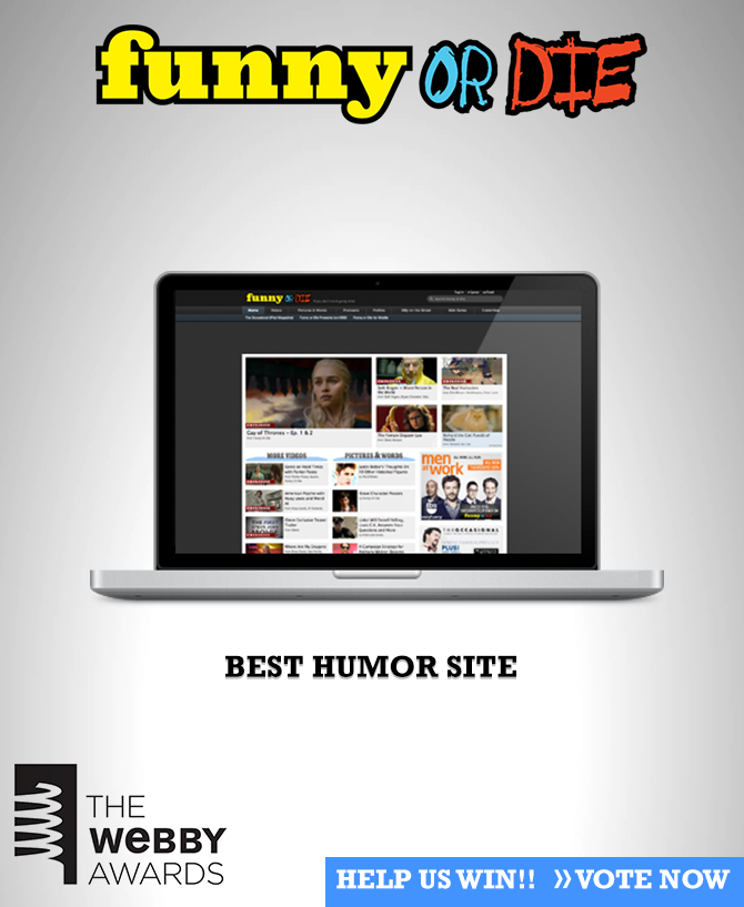 Vote Funny Or Die: Best Humor Site
Thanks for following us! You have kind eyes and great hair. Wanna be best friends? Help us win the Webby Award for Best Humor Website!
Vote Funny Or Die now and we’ll love you forever!