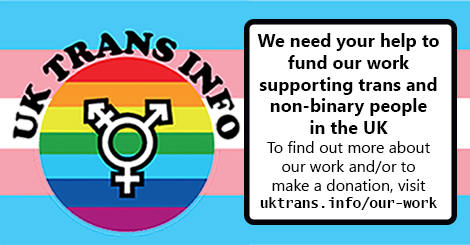 UK Trans Info is run by volunteers and relies on donations from supporters in order to function. We need your help to fund our work supporting trans and non-binary people in the UK. Donations can be made by Paypal, bank transfer or cheque. Details of...