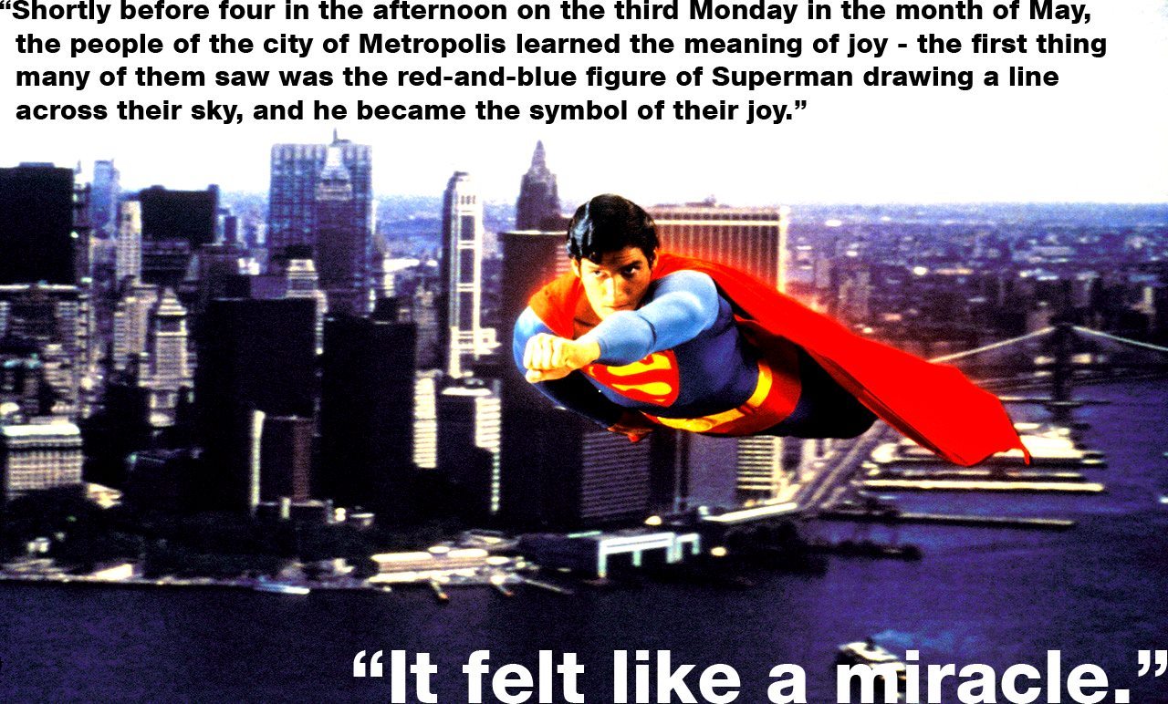 Christopher Reeve's Superman flying, accompanied by: "Shortly before four in the afternoon on the third Monday in the month of May, the people of the city of Metropolis learned the meaning of joy - the first thing many of them saw was the red-and-blue figure of Superman drawing a line across their sky, and he became the symbol of their joy. It felt like a miracle."