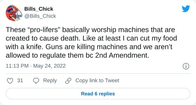 These “pro-lifers” basically worship machines that are created to cause death. Like at least I can cut my food with a knife. Guns are killing machines and we aren’t allowed to regulate them bc 2nd Amendment. — Bills_Chick (@Bills_Chick) May 24, 2022