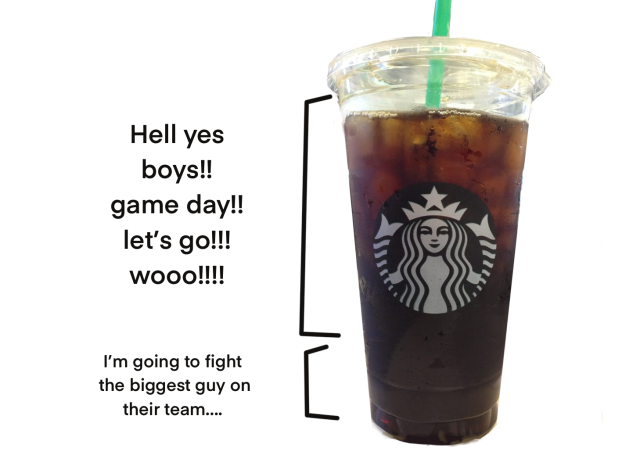 Starbucks Venti split into70% and 30% 70% is labeled Hell yes let's go boys! Game day! Let's go! Woo! 30% is labeled I'm going to fight the biggest guy on their team